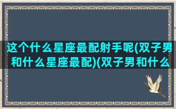 这个什么星座最配射手呢(双子男和什么星座最配)(双子男和什么星座男最配)