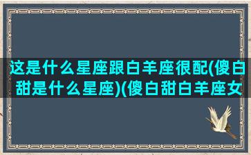 这是什么星座跟白羊座很配(傻白甜是什么星座)(傻白甜白羊座女生特点)