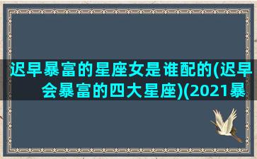 迟早暴富的星座女是谁配的(迟早会暴富的四大星座)(2021暴富的星座女)