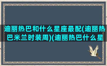 迪丽热巴和什么星座最配(迪丽热巴米兰时装周)(迪丽热巴什么星座和什么生肖)