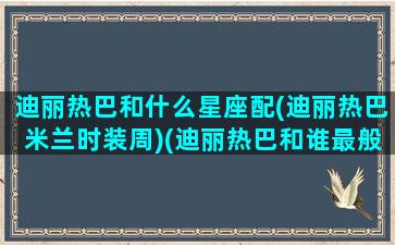 迪丽热巴和什么星座配(迪丽热巴米兰时装周)(迪丽热巴和谁最般配)