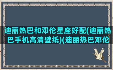 迪丽热巴和邓伦星座好配(迪丽热巴手机高清壁纸)(迪丽热巴邓伦是什么关系)