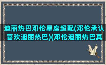 迪丽热巴邓伦星座超配(邓伦承认喜欢迪丽热巴)(邓伦迪丽热巴真实关系)