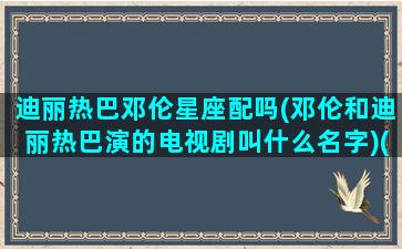 迪丽热巴邓伦星座配吗(邓伦和迪丽热巴演的电视剧叫什么名字)(邓伦和迪丽热巴的cp叫什么名字)