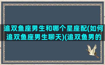 追双鱼座男生和哪个星座配(如何追双鱼座男生聊天)(追双鱼男的几个小技巧)