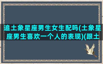 追土象星座男生女生配吗(土象星座男生喜欢一个人的表现)(跟土象星座谈恋爱)