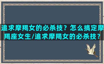 追求摩羯女的必杀技？怎么搞定摩羯座女生/追求摩羯女的必杀技？怎么搞定摩羯座女生-我的网站