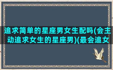 追求简单的星座男女生配吗(会主动追求女生的星座男)(最会追女生星座男)