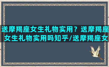 送摩羯座女生礼物实用？送摩羯座女生礼物实用吗知乎/送摩羯座女生礼物实用？送摩羯座女生礼物实用吗知乎-我的网站