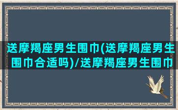 送摩羯座男生围巾(送摩羯座男生围巾合适吗)/送摩羯座男生围巾(送摩羯座男生围巾合适吗)-我的网站