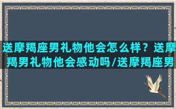 送摩羯座男礼物他会怎么样？送摩羯男礼物他会感动吗/送摩羯座男礼物他会怎么样？送摩羯男礼物他会感动吗-我的网站