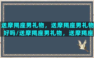 送摩羯座男礼物，送摩羯座男礼物好吗/送摩羯座男礼物，送摩羯座男礼物好吗-我的网站