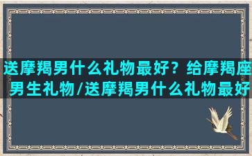 送摩羯男什么礼物最好？给摩羯座男生礼物/送摩羯男什么礼物最好？给摩羯座男生礼物-我的网站