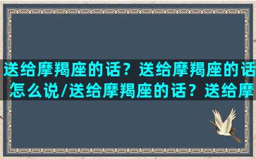 送给摩羯座的话？送给摩羯座的话怎么说/送给摩羯座的话？送给摩羯座的话怎么说-我的网站