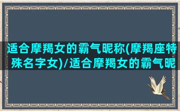 适合摩羯女的霸气昵称(摩羯座特殊名字女)/适合摩羯女的霸气昵称(摩羯座特殊名字女)-我的网站