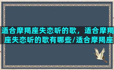 适合摩羯座失恋听的歌，适合摩羯座失恋听的歌有哪些/适合摩羯座失恋听的歌，适合摩羯座失恋听的歌有哪些-我的网站