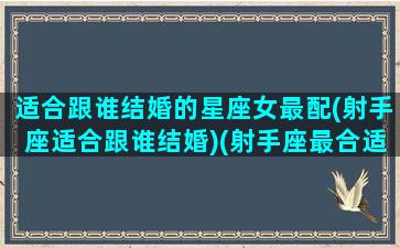 适合跟谁结婚的星座女最配(射手座适合跟谁结婚)(射手座最合适和哪个星座结婚)