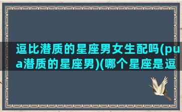 逗比潜质的星座男女生配吗(pua潜质的星座男)(哪个星座是逗比性格)