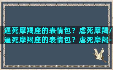 逼死摩羯座的表情包？虐死摩羯/逼死摩羯座的表情包？虐死摩羯-我的网站