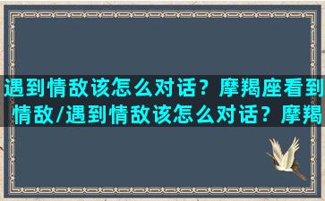 遇到情敌该怎么对话？摩羯座看到情敌/遇到情敌该怎么对话？摩羯座看到情敌-我的网站