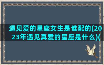 遇见爱的星座女生是谁配的(2023年遇见真爱的星座是什么)(2021遇见爱情)