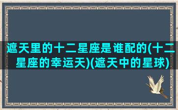 遮天里的十二星座是谁配的(十二星座的幸运天)(遮天中的星球)