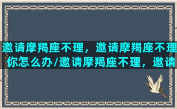 邀请摩羯座不理，邀请摩羯座不理你怎么办/邀请摩羯座不理，邀请摩羯座不理你怎么办-我的网站