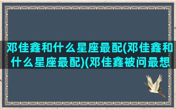 邓佳鑫和什么星座最配(邓佳鑫和什么星座最配)(邓佳鑫被问最想和谁接吻)