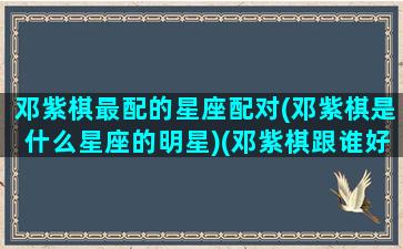 邓紫棋最配的星座配对(邓紫棋是什么星座的明星)(邓紫棋跟谁好)