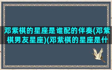 邓紫棋的星座是谁配的伴奏(邓紫棋男友星座)(邓紫棋的星座是什么星座)