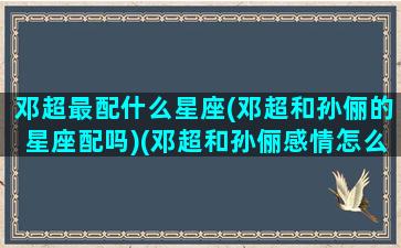 邓超最配什么星座(邓超和孙俪的星座配吗)(邓超和孙俪感情怎么样)