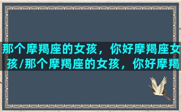 那个摩羯座的女孩，你好摩羯座女孩/那个摩羯座的女孩，你好摩羯座女孩-我的网站