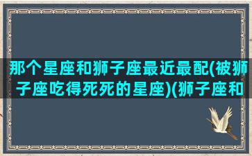 那个星座和狮子座最近最配(被狮子座吃得死死的星座)(狮子座和哪个星座最配的星座)