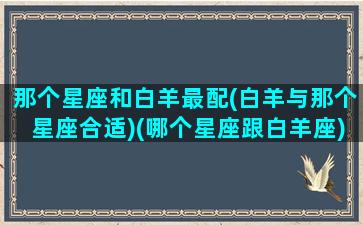 那个星座和白羊最配(白羊与那个星座合适)(哪个星座跟白羊座)