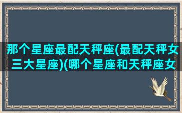 那个星座最配天秤座(最配天秤女三大星座)(哪个星座和天秤座女最配)