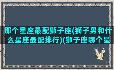 那个星座最配狮子座(狮子男和什么星座最配排行)(狮子座哪个星座最配)