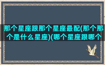 那个星座跟那个星座最配(那个那个是什么星座)(哪个星座跟哪个星座最配)