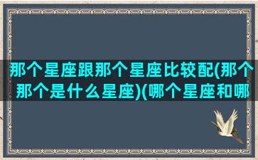 那个星座跟那个星座比较配(那个那个是什么星座)(哪个星座和哪个星座最搭配)