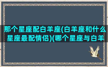 那个星座配白羊座(白羊座和什么星座最配情侣)(哪个星座与白羊座最配)