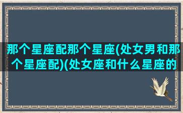 那个星座配那个星座(处女男和那个星座配)(处女座和什么星座的男生最配对)