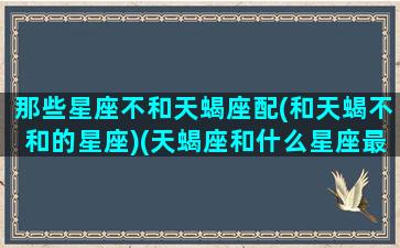 那些星座不和天蝎座配(和天蝎不和的星座)(天蝎座和什么星座最不配做朋友)