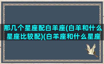 那几个星座配白羊座(白羊和什么星座比较配)(白羊座和什么星座匹配度高)