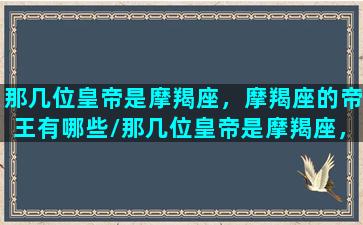 那几位皇帝是摩羯座，摩羯座的帝王有哪些/那几位皇帝是摩羯座，摩羯座的帝王有哪些-我的网站