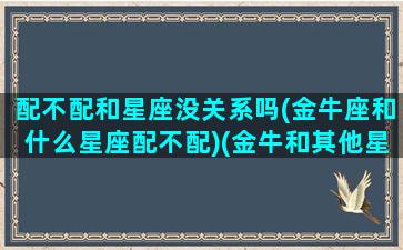 配不配和星座没关系吗(金牛座和什么星座配不配)(金牛和其他星座匹配度)