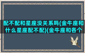 配不配和星座没关系吗(金牛座和什么星座配不配)(金牛座和各个星座的匹配度)