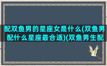 配双鱼男的星座女是什么(双鱼男配什么星座最合适)(双鱼男生配什么星座女生)