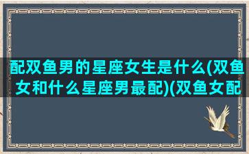 配双鱼男的星座女生是什么(双鱼女和什么星座男最配)(双鱼女配哪个星座男)