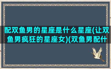 配双鱼男的星座是什么星座(让双鱼男疯狂的星座女)(双鱼男配什么星座好)