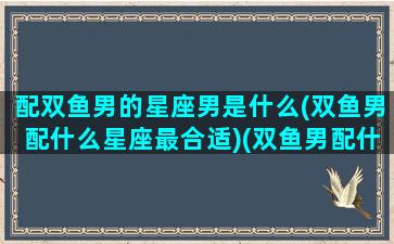 配双鱼男的星座男是什么(双鱼男配什么星座最合适)(双鱼男配什么星座女生)