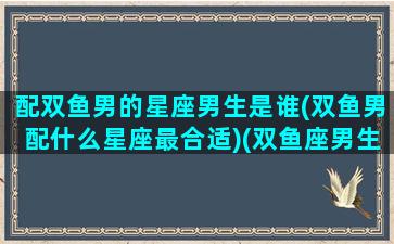 配双鱼男的星座男生是谁(双鱼男配什么星座最合适)(双鱼座男生配什么星座好)